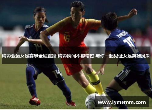 精彩亚运女足赛事全程直播 精彩瞬间不容错过 与你一起见证女足英雄风采