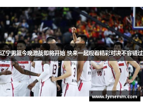 辽宁男篮今晚激战即将开始 快来一起观看精彩对决不容错过